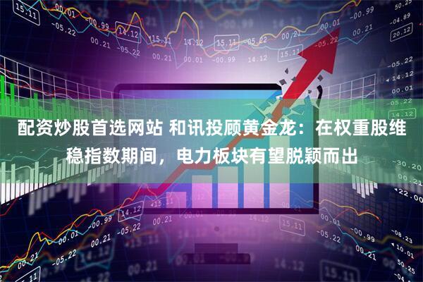 配资炒股首选网站 和讯投顾黄金龙：在权重股维稳指数期间，电力板块有望脱颖而出