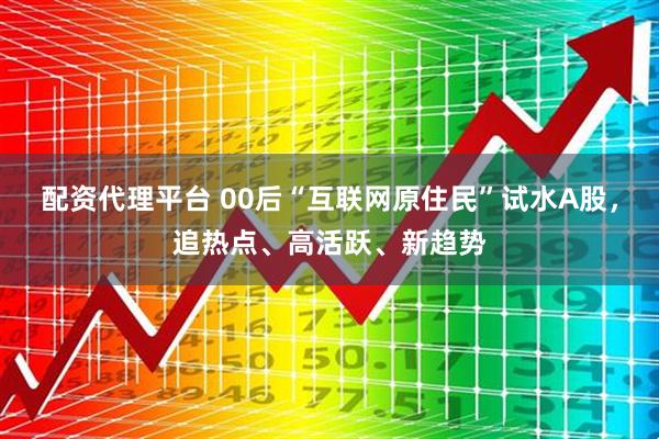 配资代理平台 00后“互联网原住民”试水A股，追热点、高活跃、新趋势