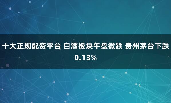 十大正规配资平台 白酒板块午盘微跌 贵州茅台下跌0.13%