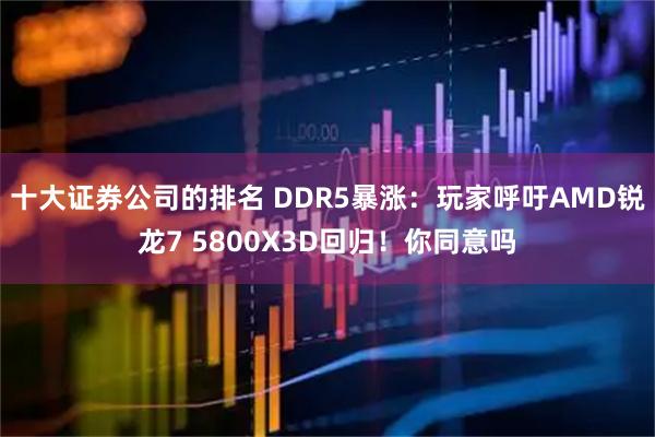 十大证券公司的排名 DDR5暴涨：玩家呼吁AMD锐龙7 5800X3D回归！你同意吗