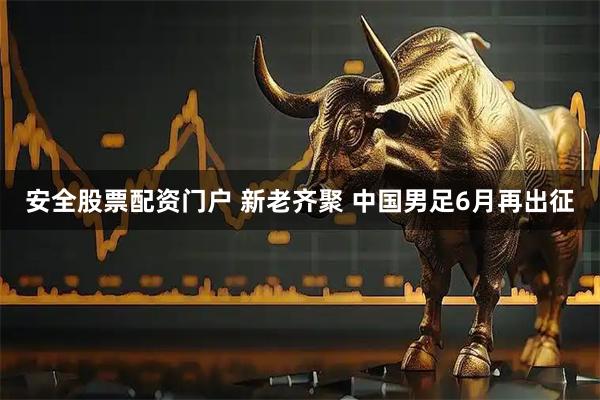 安全股票配资门户 新老齐聚 中国男足6月再出征