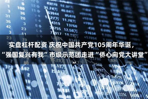 实盘杠杆配资 庆祝中国共产党105周年华诞， “强国复兴有我”市级示范团走进“侨心向党大讲堂”