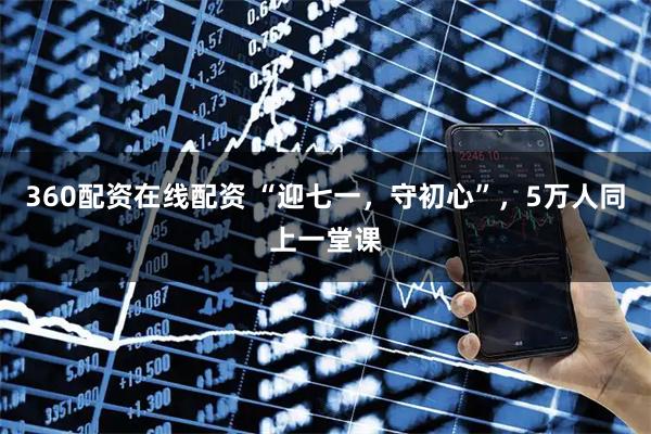 360配资在线配资 “迎七一，守初心”，5万人同上一堂课