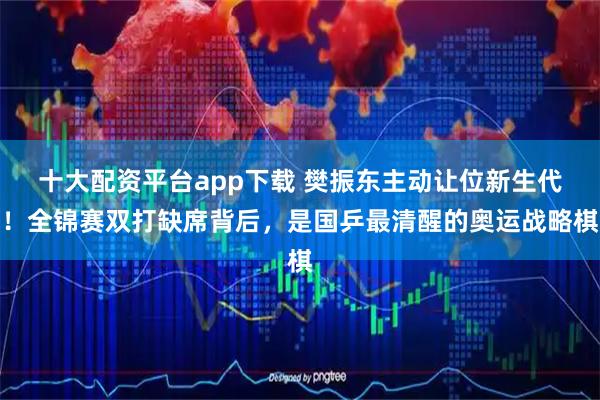 十大配资平台app下载 樊振东主动让位新生代！全锦赛双打缺席背后，是国乒最清醒的奥运战略棋