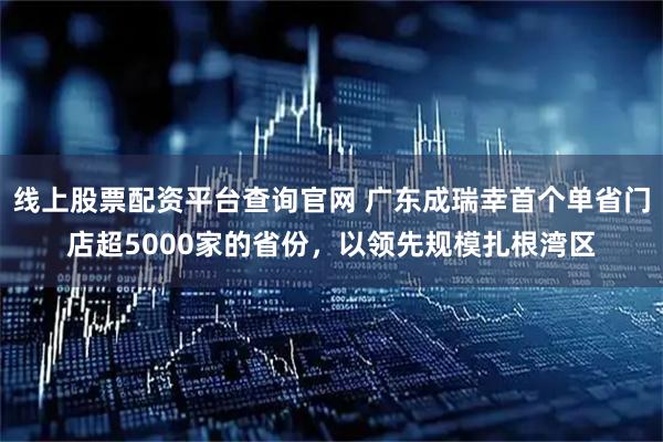 线上股票配资平台查询官网 广东成瑞幸首个单省门店超5000家的省份，以领先规模扎根湾区