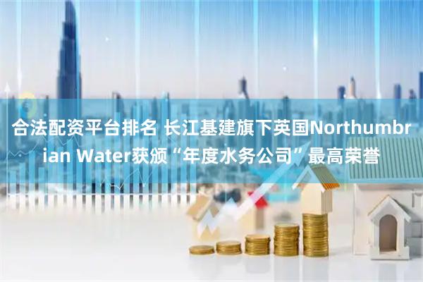 合法配资平台排名 长江基建旗下英国Northumbrian Water获颁“年度水务公司”最高荣誉