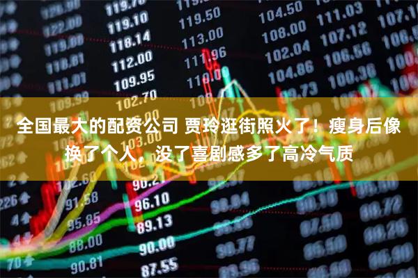 全国最大的配资公司 贾玲逛街照火了！瘦身后像换了个人，没了喜剧感多了高冷气质