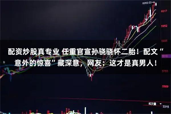 配资炒股真专业 任重官宣孙骁骁怀二胎！配文“意外的惊喜”藏深意，网友：这才是真男人！