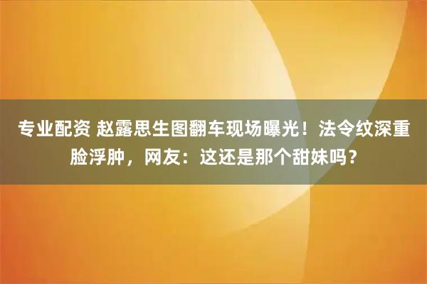 专业配资 赵露思生图翻车现场曝光！法令纹深重脸浮肿，网友：这还是那个甜妹吗？
