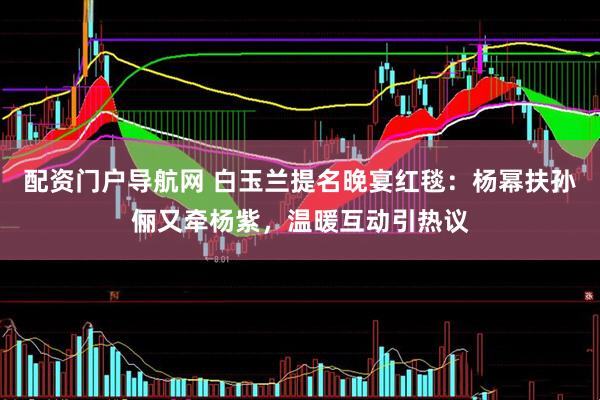 配资门户导航网 白玉兰提名晚宴红毯：杨幂扶孙俪又牵杨紫，温暖互动引热议