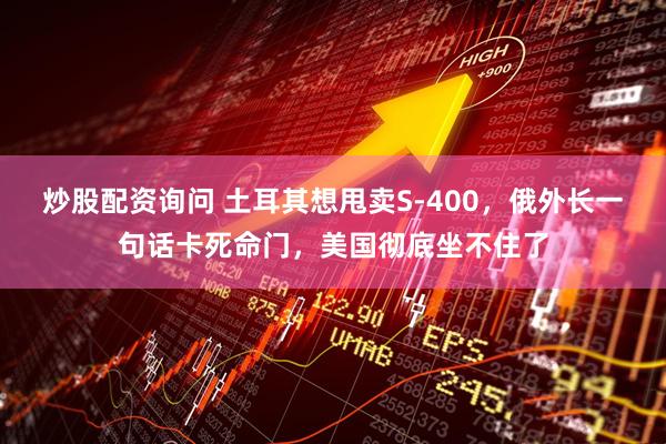 炒股配资询问 土耳其想甩卖S-400，俄外长一句话卡死命门，美国彻底坐不住了