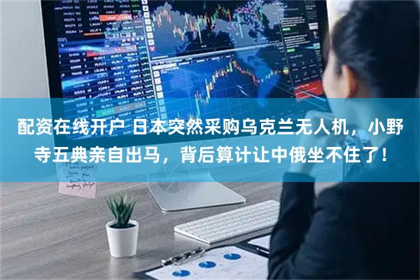 配资在线开户 日本突然采购乌克兰无人机，小野寺五典亲自出马，背后算计让中俄坐不住了！